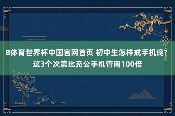 B体育世界杯中国官网首页 初中生怎样戒手机瘾? 这3个次第比充公手机管用100倍