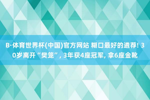 B·体育世界杯(中国)官方网站 糊口最好的遴荐! 30岁离开“樊笼”， 3年获4座冠军， 拿6座金靴