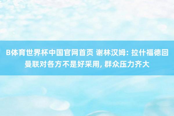 B体育世界杯中国官网首页 谢林汉姆: 拉什福德回曼联对各方不是好采用， 群众压力齐大