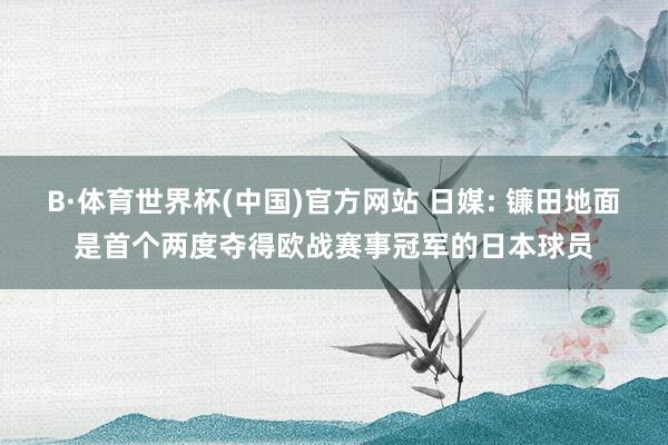 B·体育世界杯(中国)官方网站 日媒: 镰田地面是首个两度夺得欧战赛事冠军的日本球员