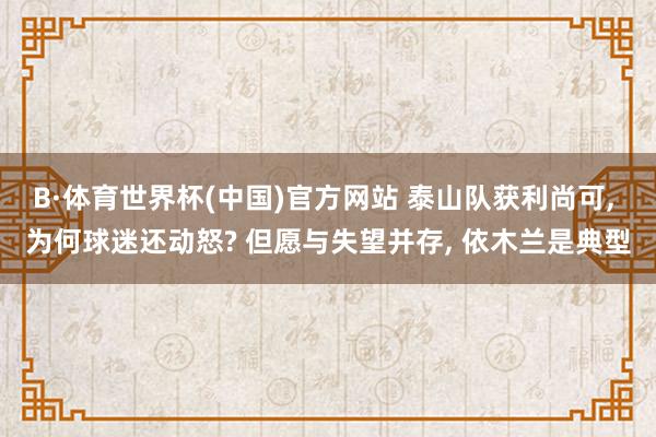 B·体育世界杯(中国)官方网站 泰山队获利尚可， 为何球迷还动怒? 但愿与失望并存， 依木兰是典型