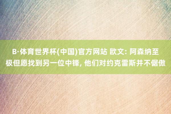 B·体育世界杯(中国)官方网站 欧文: 阿森纳至极但愿找到另一位中锋， 他们对约克雷斯并不倨傲