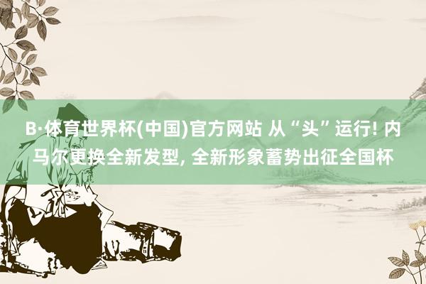 B·体育世界杯(中国)官方网站 从“头”运行! 内马尔更换全新发型， 全新形象蓄势出征全国杯