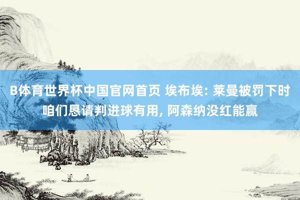 B体育世界杯中国官网首页 埃布埃: 莱曼被罚下时咱们恳请判进球有用， 阿森纳没红能赢