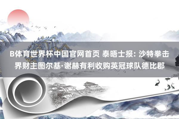 B体育世界杯中国官网首页 泰晤士报: 沙特拳击界财主图尔基·谢赫有利收购英冠球队德比郡