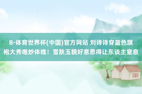 B·体育世界杯(中国)官方网站 刘诗诗穿蓝色旗袍大秀唯妙体魄！雪肤玉貌好意思得让东谈主窒息