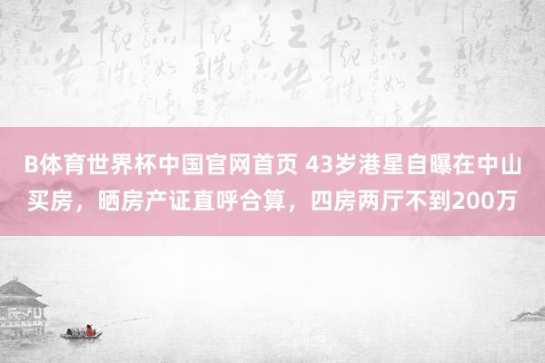 B体育世界杯中国官网首页 43岁港星自曝在中山买房，晒房产证直呼合算，四房两厅不到200万