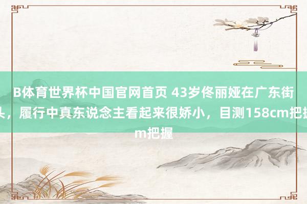 B体育世界杯中国官网首页 43岁佟丽娅在广东街头，履行中真东说念主看起来很娇小，目测158cm把握