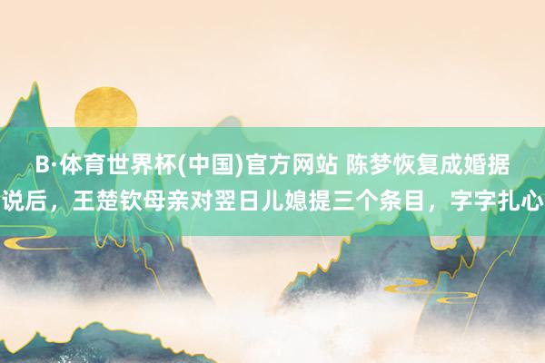 B·体育世界杯(中国)官方网站 陈梦恢复成婚据说后，王楚钦母亲对翌日儿媳提三个条目，字字扎心
