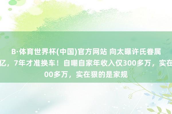 B·体育世界杯(中国)官方网站 向太曝许氏眷属每年收租上亿，7年才准换车！自嘲自家年收入仅300多万，实在狠的是家规