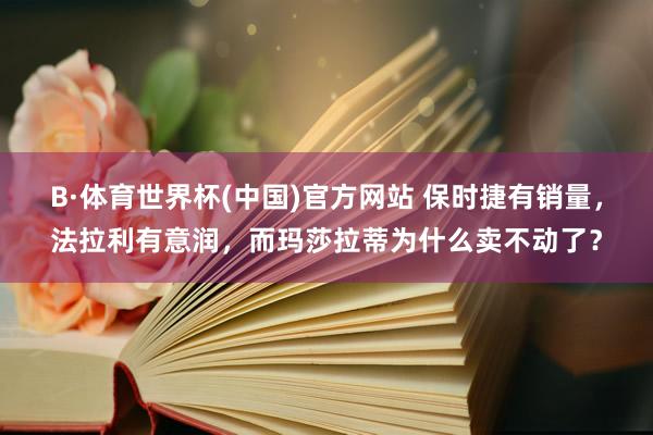 B·体育世界杯(中国)官方网站 保时捷有销量，法拉利有意润，而玛莎拉蒂为什么卖不动了？