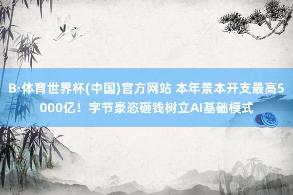 B·体育世界杯(中国)官方网站 本年景本开支最高5000亿！字节豪恣砸钱树立AI基础模式