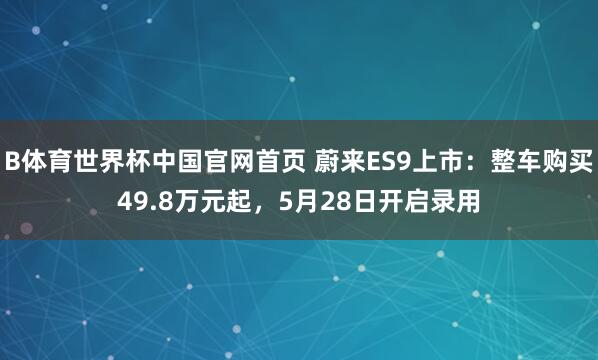 B体育世界杯中国官网首页 蔚来ES9上市：整车购买49.8万元起，5月28日开启录用