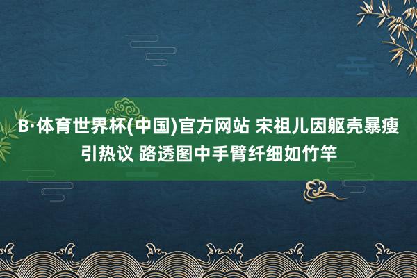 B·体育世界杯(中国)官方网站 宋祖儿因躯壳暴瘦引热议 路透图中手臂纤细如竹竿