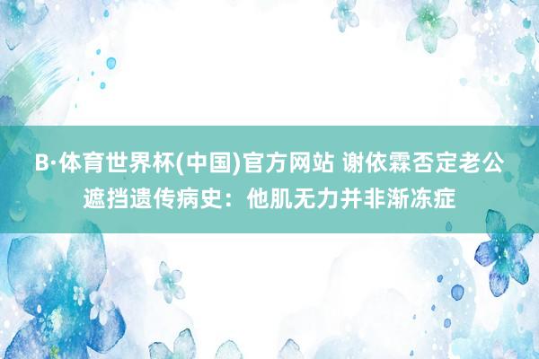 B·体育世界杯(中国)官方网站 谢依霖否定老公遮挡遗传病史：他肌无力并非渐冻症
