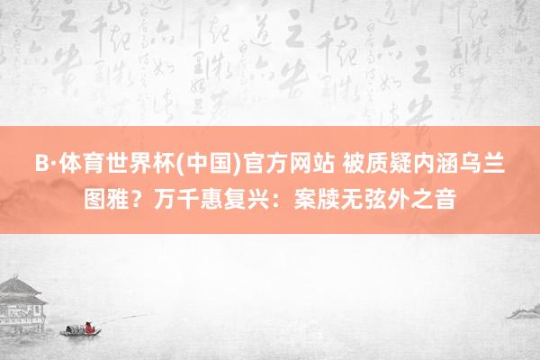 B·体育世界杯(中国)官方网站 被质疑内涵乌兰图雅？万千惠复兴：案牍无弦外之音