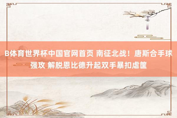 B体育世界杯中国官网首页 南征北战！唐斯合手球强攻 解脱恩比德升起双手暴扣虐筐