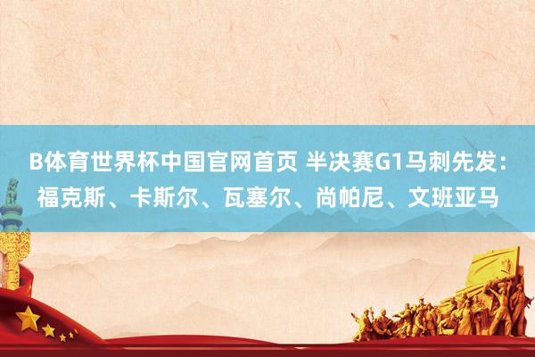 B体育世界杯中国官网首页 半决赛G1马刺先发：福克斯、卡斯尔、瓦塞尔、尚帕尼、文班亚马