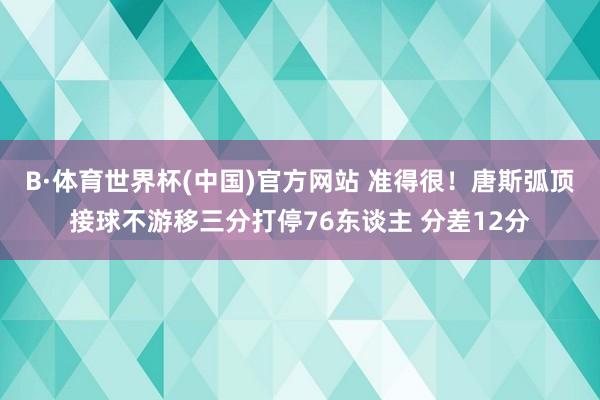 B·体育世界杯(中国)官方网站 准得很！唐斯弧顶接球不游移三分打停76东谈主 分差12分