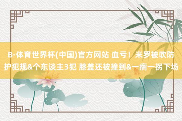 B·体育世界杯(中国)官方网站 血亏！米罗被吹防护犯规&个东谈主3犯 膝盖还被撞到&一瘸一拐下场
