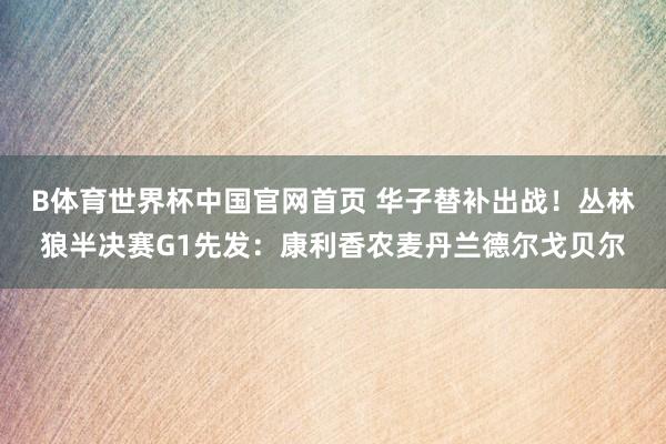 B体育世界杯中国官网首页 华子替补出战！丛林狼半决赛G1先发：康利香农麦丹兰德尔戈贝尔