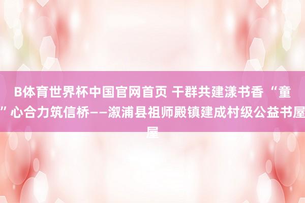 B体育世界杯中国官网首页 干群共建漾书香 “童”心合力筑信桥——溆浦县祖师殿镇建成村级公益书屋
