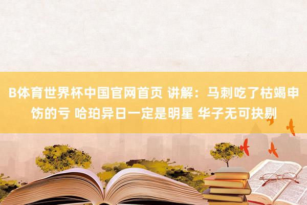 B体育世界杯中国官网首页 讲解：马刺吃了枯竭申饬的亏 哈珀异日一定是明星 华子无可抉剔