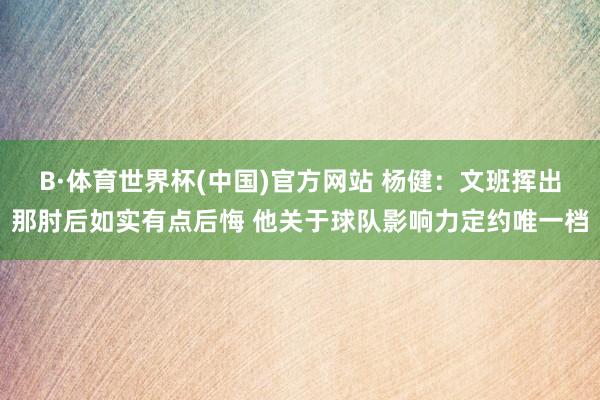 B·体育世界杯(中国)官方网站 杨健：文班挥出那肘后如实有点后悔 他关于球队影响力定约唯一档