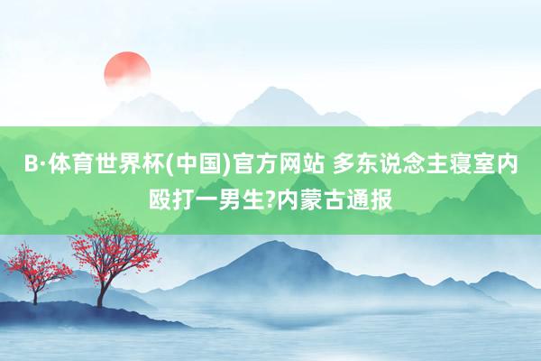 B·体育世界杯(中国)官方网站 多东说念主寝室内殴打一男生?内蒙古通报