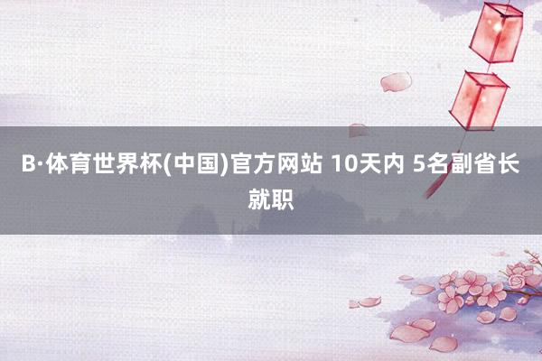 B·体育世界杯(中国)官方网站 10天内 5名副省长就职