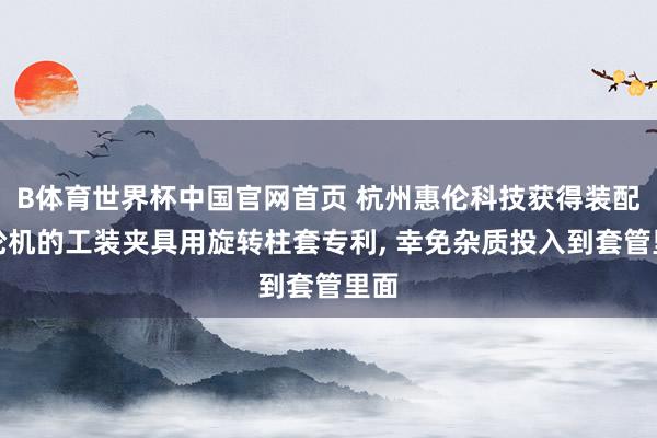 B体育世界杯中国官网首页 杭州惠伦科技获得装配水轮机的工装夹具用旋转柱套专利， 幸免杂质投入到套管里面