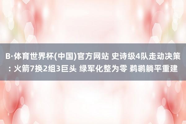 B·体育世界杯(中国)官方网站 史诗级4队走动决策: 火箭7换2组3巨头 绿军化整为零 鹈鹕躺平重建