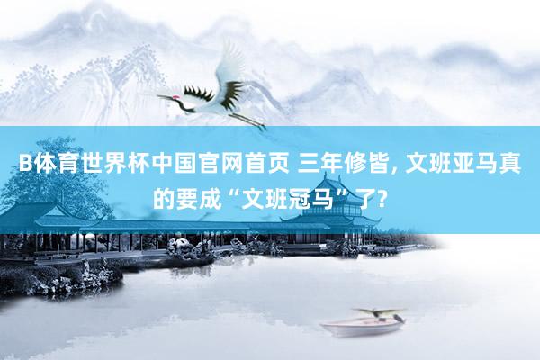 B体育世界杯中国官网首页 三年修皆, 文班亚马真的要成“文班冠马”了?