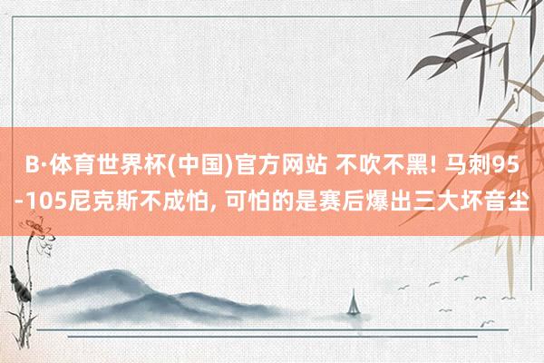 B·体育世界杯(中国)官方网站 不吹不黑! 马刺95-105尼克斯不成怕， 可怕的是赛后爆出三大坏音尘