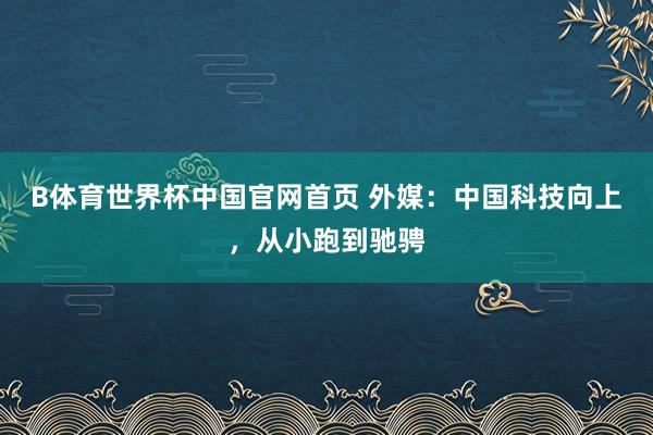 B体育世界杯中国官网首页 外媒：中国科技向上，从小跑到驰骋