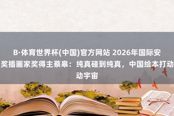 B·体育世界杯(中国)官方网站 2026年国际安徒生奖插画家奖得主蔡皋：纯真碰到纯真，中国绘本打动宇宙