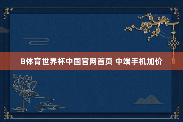 B体育世界杯中国官网首页 中端手机加价