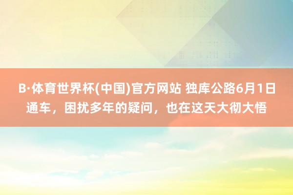 B·体育世界杯(中国)官方网站 独库公路6月1日通车，困扰多年的疑问，也在这天大彻大悟