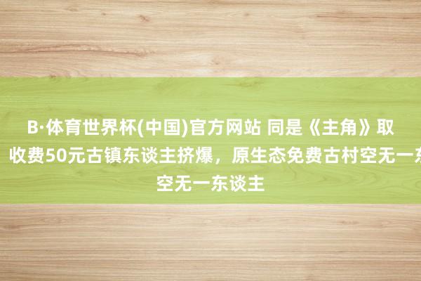 B·体育世界杯(中国)官方网站 同是《主角》取景地：收费50元古镇东谈主挤爆，原生态免费古村空无一东谈主