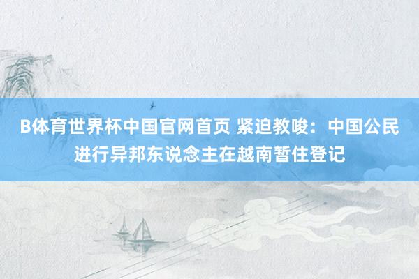 B体育世界杯中国官网首页 紧迫教唆：中国公民进行异邦东说念主在越南暂住登记