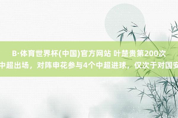 B·体育世界杯(中国)官方网站 叶楚贵第200次中超出场，对阵申花参与4个中超进球，仅次于对国安