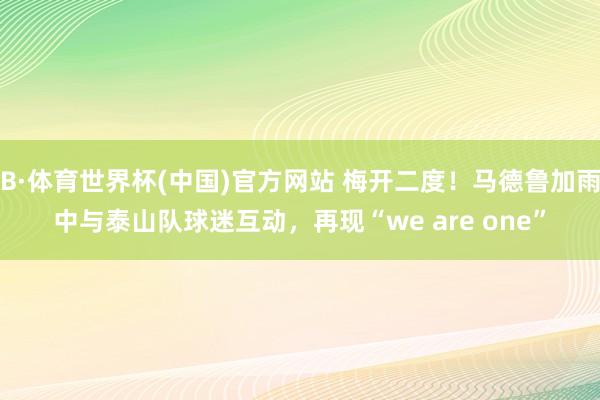 B·体育世界杯(中国)官方网站 梅开二度！马德鲁加雨中与泰山队球迷互动，再现“we are one”