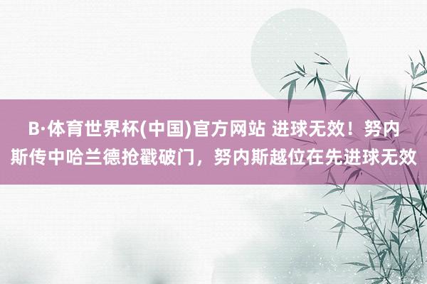 B·体育世界杯(中国)官方网站 进球无效！努内斯传中哈兰德抢戳破门，努内斯越位在先进球无效