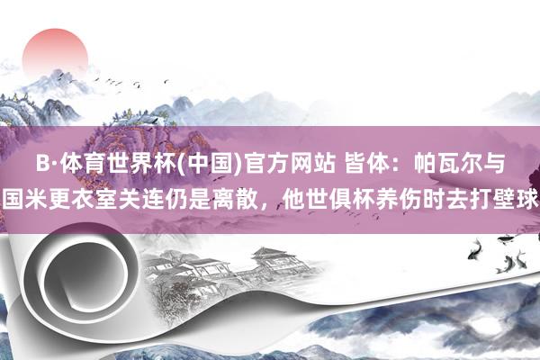 B·体育世界杯(中国)官方网站 皆体:帕瓦尔与国米更衣室关连仍是离散,他世俱杯养伤时去打壁球