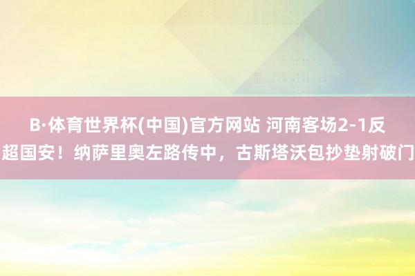 B·体育世界杯(中国)官方网站 河南客场2-1反超国安！纳萨里奥左路传中，古斯塔沃包抄垫射破门