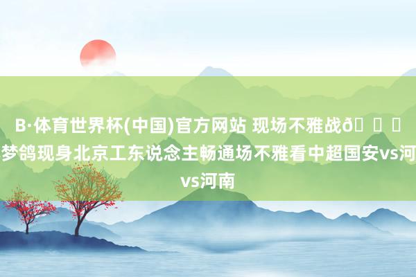 B·体育世界杯(中国)官方网站 现场不雅战👀林梦鸽现身北京工东说念主畅通场不雅看中超国安vs河南
