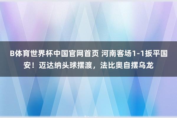 B体育世界杯中国官网首页 河南客场1-1扳平国安！迈达纳头球摆渡，法比奥自摆乌龙