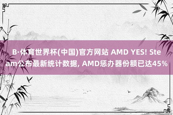 B·体育世界杯(中国)官方网站 AMD YES! Steam公布最新统计数据， AMD惩办器份额已达45%