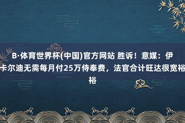 B·体育世界杯(中国)官方网站 胜诉！意媒：伊卡尔迪无需每月付25万侍奉费，法官合计旺达很宽裕