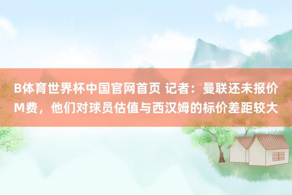 B体育世界杯中国官网首页 记者：曼联还未报价M费，他们对球员估值与西汉姆的标价差距较大